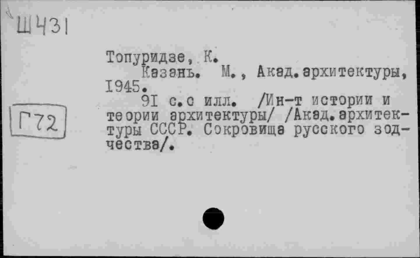 ﻿1ШЧЗ|
Топуридзе,. К.
Казань. М., Акад, архитектуры, 1945.
91 с. с илл. /Ин-т истории и теории архитектуры/ /Акад.архитектуры СССР. Сокровища русского зодчества/.